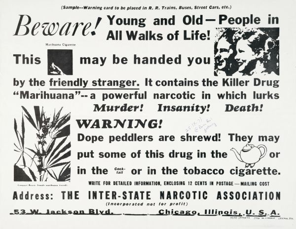 Enlarged version of a mocking "warning card" to be placed in railroad trains, buses, streetcars, and other public forums. Warning reads, "Beware! Young and Old--People in All Walks of Life! This [Marijuana Cigarette] may be handed you by the friendly stranger. It contains the Killer Drug "Marihuana"--a powerful narcotic in which lurks Murder! Insanity! Death! WARNING! Dope peddlers are shrewd! They may put some of this drug in the [teapot] or in the [cocktail] or in the tobacco cigarette."
