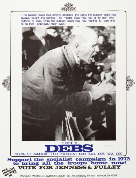 Poster advocating Jenness and Pulley as Socialist party candidates for the White House, in the 1972 presidential elections. Features photograph of former Socialist candidate Eugene Debs, accompanied by the quote, "The master class has always declared the wars; the subject class has always fought the battles. The master class has had all to gain and nothing to lose, while the subject class has had nothing to gain and all to lose--especially their lives."