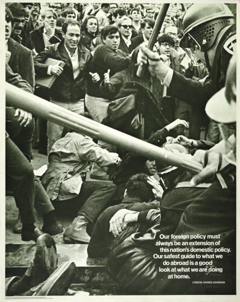 Poster with a large image of the Dow Riot (Oct. 18, 1967) on the University of Wisconsin-Madison campus, showing riot police beating protesters. Includes the Lyndon Baines Johnson quote, "Our foreign policy must always be an extension of this nation's domestic policy. Our safest guide to what we do abroad is a good look at what we are doing at home." According to Bob Gabriner (private communication, Jan. 29, 2013), editor of the Madison underground newspaper "Connections," the paper issued it shortly after the demonstration. An initial printing of 1,000 copies sold out on the first day, and additional printings were required in the weeks that followed.
