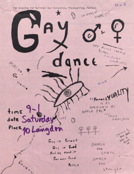Poster promoting a gay dance to be held at 10 Langdon Street. A .75 donation is suggested for the National Gay Convention, on Thankgsgiving in Madison. There are various quotes on the poster including, "Homosexuality is as Amerikan as Apple Pie." "Macho, Go Home," and "Smash the State, Smash the Straight." Also includes male and female gender symbols.