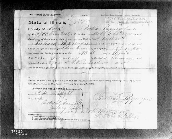 The inside of a document for child employment. The document reads:

"EMPLOYMENT OF CHILD AFFIDAVIT UNDER ACT OF 1893
FORM NO. 117
Protection Legal Bank Co., 413 Inner Ocean Bldg.
State of Illinois,}ss. 1218
County of Cook} Bertha Pappenfus(?)
of No. 3785 Winehester St. or Ave., in the City of Chicago in said
County, being duly sworn, doth depose and say that she is the Mother of
Bernard Pappenfus(?) a child over fourteen years of age, and 
under the age of sixteen years, and that said child is of the age of 15 y. 6 month years
and upward, hearing been born on the 25th day of April
A.D. 1885 at Germany in the the State of Germany and 
now resides at 3705 S. Winchester(?) Ave
and that this affidavit is made so that said child may be lawfully employed by_
in _
as _
under the provisions of Section 4 of the act of regulate the manufacture of clothing, wearing apparel
and other articles in the State, *** In force, July 1, 1893.
Subscribed and Sworn to before me this 
28th day of Sept.
A.D. 1899
(Signed) Bertholol(?) Bremiake(?)
Notary Public
354 S.I.S.(?)
(Signed) Bertha Pappenfus(?)
Instructions:
1. State whether parent or guardian.
2. Insert the name of the employer here.
3. State whether it is a manufacturing establishment, factory or workshop."