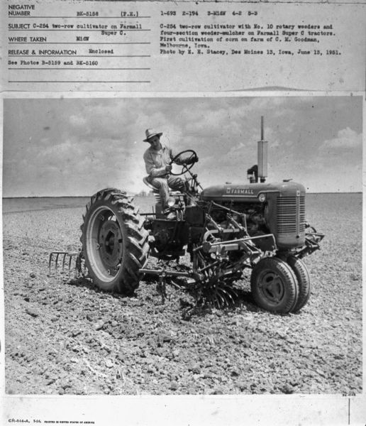 Three-quarter view from front right of a man driving a Farmall Super C tractor in a field.
Subject: "C-254 Two-Row Cultivator on Farmall Super C." Where Taken: "MidW." Information with photograph reads: "C-254 two-row cultivator with No. 10 rotary weeders and four-section weeder-mulcher on Farmall Super C tractors. First cultivation of corn on farm of C.M. Goodman, Melbourne, Iowa. Photo by E.E. Stacey, Des Moines 13, Iowa, June 13, 1951."