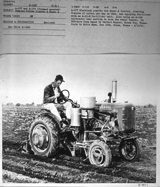 Three-quarter view from front right of a man driving a Super A tractor in a field. Subject: "A-177 and A-178 (forward mounted) Tractor Cotton Planter & Super A." Where Taken: "SW." Information with photograph reads: "A-177 Blackland planter and Super A tractor, planting 9-acres of cotton per day on beds, and applying fertilizer with an A-61-B fertilizer unit. Also using an A-144 cultivator rear section to work the wheel tracks. On 350-acre farm owned by Herbert Wagner, Round Top, Texas. Photo by Noble Eden, Box 1002, Bryan, Texas."