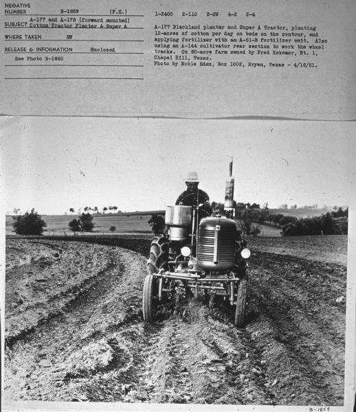Front view of a man driving a Super A tractor in a field. Subject: "A-177 and A-178 (forward mounted) Cotton Tractor Planter & Super A." Where Taken: "SW." Information with photograph reads: "A-177 Blackland planter and Super A Tractor, planting 12-acres of cotton per day on beds on the contour, and applying fertilizer with an A-61-B fertilizer unit. Also using an A-144 cultivator rear section to work the wheel tracks. On 80-acre farm owned by Fred Kokemor, Rt. 1, Chapel Hill, Texas. Photo by Noble Eden, Box 1002, Bryan, Texas."