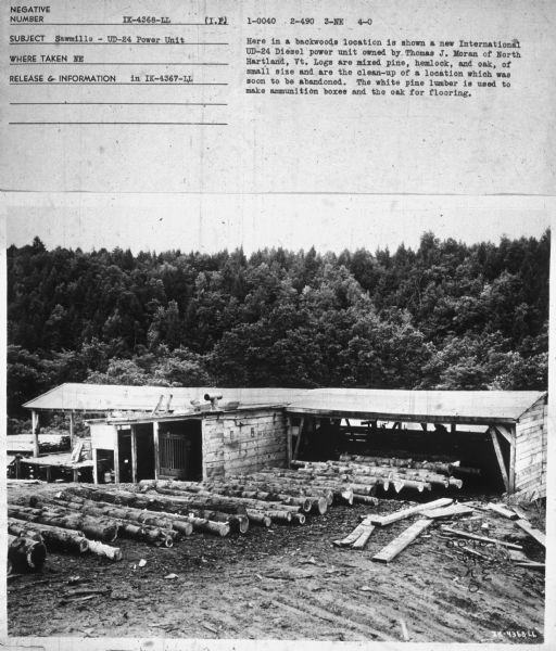 Elevated view of a sawmill. Subject: "Sawmills — UD-24 Power Unit." Where Taken: "NE." Information with photograph reads: "Here in a backwoods location is shown a new International UD-24 Diesel power unit owned by Thomas J. Moran of North Hartland, Vt. Logs are mixed pine, hemlock and oak, of small size and are the clean-up of a location which was soon to be abandoned. The white pine lumber is used to make ammunition boxes and the oak for flooring."