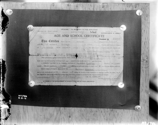Photograph of an "Age and School Certificate" completed by a mother giving her 13 years and 11 months old son permission to work. The form reads, in part:
"Board of Education, City of Chicago, Robt. Burns School, Office of the Superintendent of Schools; Number 33212; This Certifies That I am the Mother of Raymond Timmins and that he was born at Chicago in Cook County or State of Illinois on the 6th day of July 1894 and is now 13 years and 11 months old."