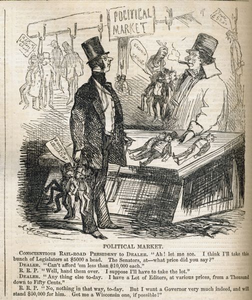 A political cartoon in "Harper's Weekly" about railroad company presidents' purchasing Wisconsin state legislatures and governors. 

The caption reads:
"CONSCIENTIOUS RAIL-ROAD PRESIDENT TO DEALER. "Ah! let me see. I think I'll take this bunch of Legislatures at $5000 a head. The Senators at-what price did you say?" DEALER. "Can't afford'em less than $10,000 each." R.R.P. "Well, hand them over. I suppose I'll have to take the lot." DEALER. "Any thing else to-day. I have a Lot of Editors, at various prices, from a Thousand down to Fifty cents." R.R.P. "No, nothing in that way, to-day. But I want a Governor very much indeed, and will stand $50,000 for him. . . Get me a Wisconsin one, if possible.