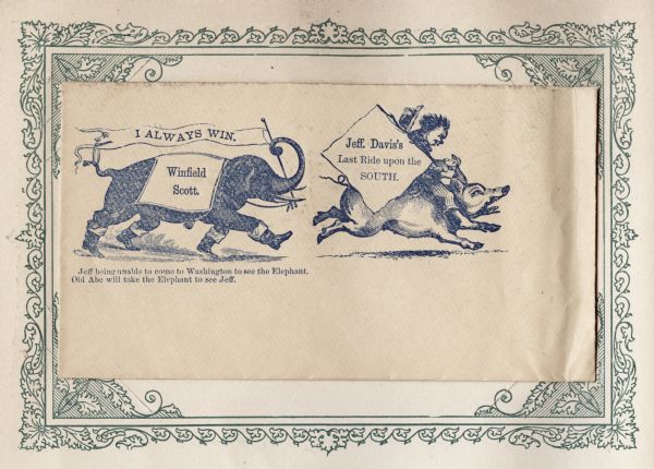 An elephant wearing boots is carrying a banner that reads: "I ALWAYS WIN." The banner has a face on the left end and is holding up the elephant's tail with a ring. The elephant is also wearing a blanket with the name: "Winfield Scott" on it. The elephant is chasing a pig being ridden by Jefferson Davis. Davis is carrying a sign that reads: "Jeff. Davis's Last Ride upon the SOUTH." A caption below reads: "Jeff being unable to come to Washington to see the Elephant, Old Abe will take the Elephant to see Jeff." Blue ink on beige envelope, illustration on left side. Mounted on a decorative border and collected in an album.