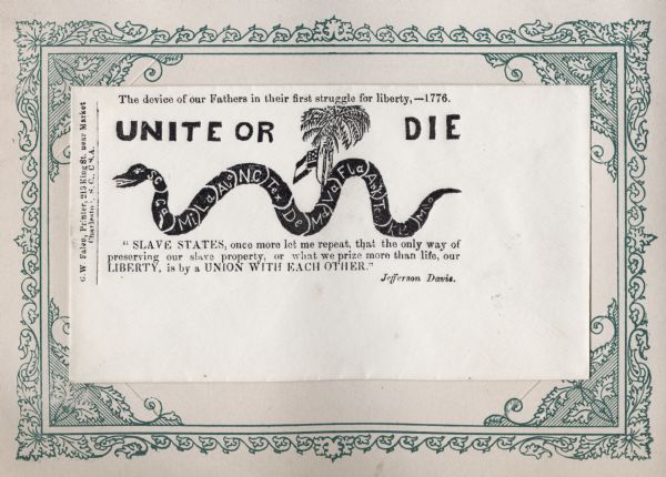 A snake with 15 segments, SC, Ca, Mi, Ala, N.C, Tex, De, Md, Va, Fla, Ark, Ten, Ke and Mo. A snake has the Confederate flag and a palm tree behind it. Bold type above reads: "UNITE OR DIE." Above that text reads: "The device of our Fathers in their first struggle for liberty, --1776." Quote below by Jefferson Davis reads: "SLAVE STATES, once more let me repeat, that the only way of preserving our slave property, or what we prize more than life, our LIBERTY, is by a UNION WITH EACH OTHER." This is one of the less numerous pro-Confederate envelopes. Black ink on cream envelope, illustration fills the top left 2/3rds.
Image printed on envelope, mounted on a decorative border and collected in an album.