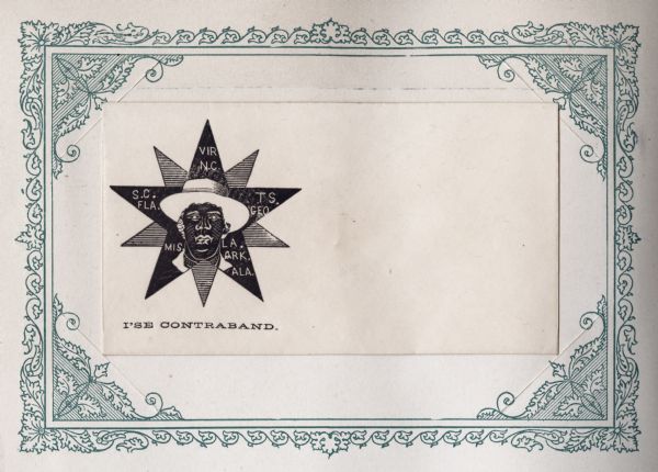 Freed male slave in a straw hat. He is superimposed on a black star with the abbreviations of the states of the Confederacy. Behind the black star is an upside down star containing horizontal lines. The caption below reads: "I'SE CONTRABAND." The illustration is a reference to General Benjamin Butler's contraband policy, by which escaping slaves reaching Union lines would not be returned to slavery. Butler, a trained attorney, used Virginia's secession to argue that under international law escaped slaves were "contraband of war" and he was not required to return them to their former owners. Black ink on beige envelope. Illustration on left side, printed on envelope, mounted on a decorative border and collected in an album.