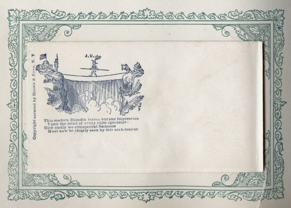 Jefferson Davis walks a tightrope over a waterfall heading toward the side of a cliff on which is the Capitol building, a soldier, and the Union flag. Behind him a man is poised to cut the tightrope with an ax. Charles Blondin (Jean Francois Gravelet) was a French tightrope walker and acrobat who was well-known in the United States, especially for his multiple walks over Niagara Falls.
The verse below reads,
"This modern Blondin leaves but one impression
Upon the mind of every calm spectator:
How easily we circumvent SECESSION
Must now be clearly seen by this arch-traitor." 
Image printed on envelope, mounted on a decorative border and collected in an album.