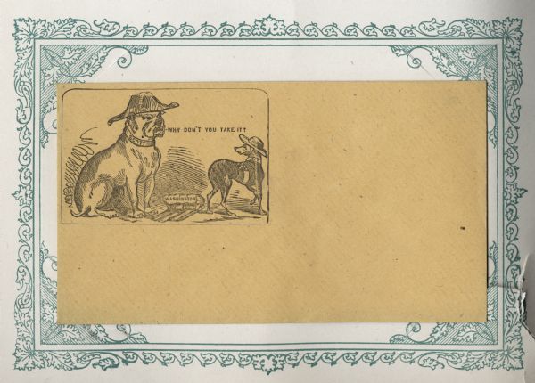 A large bulldog, (Winfield Scott), and a small whippet dog, (Jefferson Davis), face each other over a rack of ribs, (Washington D.C.). The bulldog is wearing a military hat and a collar that reads: "SCOTT." The whippet is wearing a hat, and a collar that reads: "JEFF" and a Confederate flag around his middle. The ribs are labeled: "WASHINGTON." The bulldog is saying: "WHY DON'T YOU TAKE IT?." Black ink on gold envelope. Printed illustration on left side, mounted on a decorative border and collected in an album.
