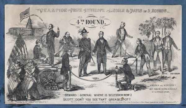 Winfield Scott and William Seward stand in the boxing ring in which Lincoln fought Davis. Text at top reads, "CHAMPION PRIZE ENVELOPE - LINCOLN & DAVIS IN 5 ROUNDS," underneath reads "4TH ROUND."  Lincoln stands outside the ring on the left as the Union army retreats. He has a globe of the world under his arm as he says "I HAVE TAKEN THE WORLD BY SURPRISE." Seward comments, "GENERAL WHERE IS SECESSION NOW?" and Scott replies "DON'T YOU SEE THAT GREASE SPOT?" Outside the ring on Lincoln's side are the retreating Union troops with cannons, generals, statesmen and the Capitol building with the Union flag. On the right side are Confederate spectators John Minor Botts, John J. Crittenden and others with palm trees in the background. Below them appears the text, "VIRGINIA AND KENTUCKY MAY NOW BE HEARD IN BEHALF OF THE WHOLE UNION." Black ink on beige envelope, image covers entire envelope.<br>Image printed on envelope, mounted on various colored pages and collected in an album.</br>