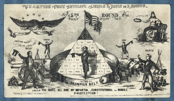 Text at top reads, "CHAMPION PRIZE ENVELOPE - LINCOLN & DAVIS IN 5 ROUNDS," underneath reads "5TH ROUND." Lincoln stands inside "THE CHAMPION BELT" beside a pyramid labeled with all the states, topped with the Union flag. He is saying "YOU SHALL ALL HAVE MY IMPARTIAL, CONSTITUTIONAL AND HUMBLE PROTECTION!" Outside the ring, four men, labeled "EAST," "WEST," "NORTH" and "SOUTH," waive hats. Behind "WEST" appear guns, cannonballs and a cannon with smoke and the words "TRAITORS BEWARE!! FOR WE "STILL LIVE" pouring from the muzzle. Behind "NORTH" appears two mortars, guns and ammunition. At top left appears the American eagle, holding a banner that says " UNION FOREVER" in its beak, arrows and an olive branch in his claws and 5 stars above. On the top right appears Miss Columbia (topless), seated, waving her wreath in her right hand, she is saying "I STILL LIVE," the Union shield appears behind her. Black ink on beige envelope, image covers entire envelope.<br>Image printed on envelope, mounted on various colored pages and collected in an album.</br>