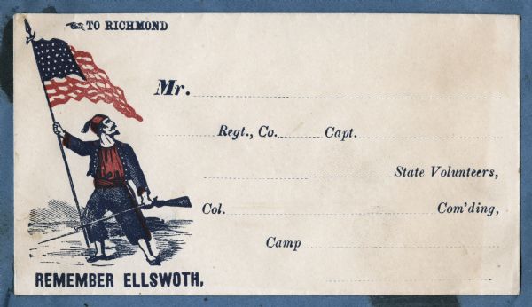 A soldier in an eastern style Zouave uniform holds a Union flag in his right hand and a rifle in his left hand. Above reads "TO RICHMOND" and below "REMEMBER ELLSWOTH." (Note that Ellsworth is misspelled.) Mailing destination information, "Mr." "Regt., Co." "Capt." "State Volunteers," "Col." "Com'ding," and "Camp" are pre-printed on the envelope. Red and blue ink on beige envelope, image covers entire front.<br>Image printed on envelope, mounted on various colored pages and collected in an album.</br>