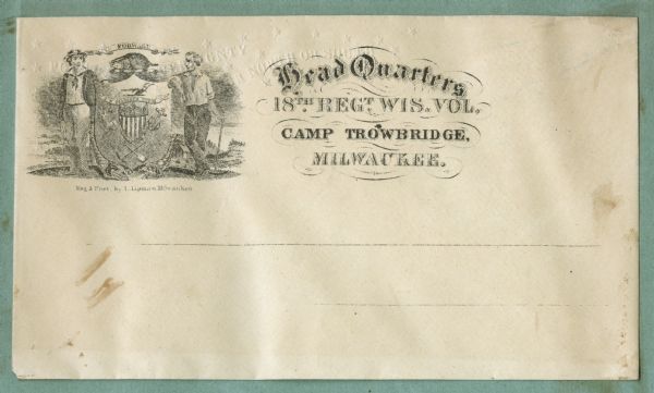 The state seal of Wisconsin appears in the upper left corner.
To the right reads:
"Head Quarters
18th Reg. Wis. Vol,
Camp Trowbridge,
Milwaukee"
On the flap on the back of the envelope is an American Eagle with a banner in his beak that reads "E Pluribus Unum."
Black ink on beige envelope. There is embossing on the envelope, text and stars.<br>Image printed on envelope, mounted on various colored pages and collected in an album.</br>