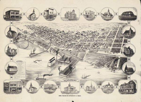 Bird's-eye view of Washburn, with twenty vignettes around side, water in foreground with docks and lumber corral. Thirty-three locations identified in key (References), on left. Insets clockwise from top left corner: Opera Block, Norwegian Lutheran Church, Washburn Meat Market, Walker High School, W.H. Lemke's Store, St. John Episcopal, Hotel Washburn, Scandinavian Congregational Church, Lincoln School, Norwegian Lutheran Trinity Church, Bank of Washburn building, Congregational Church, ___ Church, Courthouse, Owen & Frost, Druggists, Swedish Lutheran Church, Bayfield County Bank, Roman Catholic Church, Town Hall, and the German Evangelical Church, with a rosette between each drawing. Area bounded by Tenth street, top left corner, Seventh Street, bottom left corner, Seventh Street top right corner, and Fourth Street, bottom right corner.