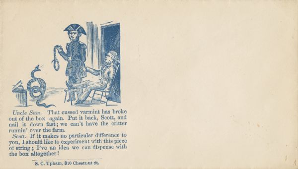 Uncle Sam and General Winfield Scott discuss what to do with a Secession snake. Uncle Sam sits in a chair which is tipped back and his foot is resting on a short stool. Scott is standing with a noose in his hand. The Secession snake has escaped from a wooden box.
Dialog below reads,
"Uncle Sam. That cussed varmint has broke
out of the box again. Put it back, Scott, and
nail it down fast; we can't have the critter
runnin' over the farm.
Scott. If it makes no particular difference to
you, I should like to experiment with this piece
of string; I've an idea we can dispense with
the box altogether!"
Blue ink on cream envelope, image on left side.