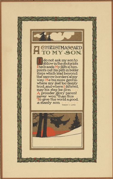 Holiday card from a parent to a son. It has a gold and brown outer border, with the middle border made of holly and the inner border of gold. Within the inner border at the top is a scene of silhouetted trees and clouds, and below is a scene of snow, trees and a setting sun. In the center is a quote by Robert H. Lord, "A Christmas Card to My Son. I do not ask my son to follow in the footprints I have made. My Faith in him points out his path in bolder steps which lead beyond the narrow borders of my way. Be his more gentle where my feet too deeply trod, and where I faltered, may his step be firm. A prouder glory parent never won than this. To give the world a good, a manly son."