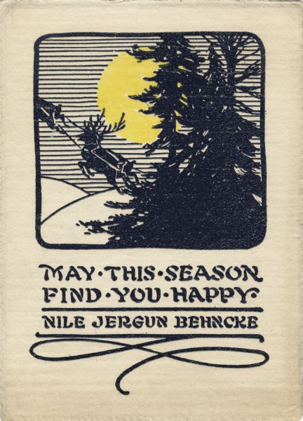Holiday card with a scene of snow-covered hills, pine trees, the moon  and four of Santa's reindeer flying into the sky pulling what is probably a sleigh, inside a border. Below appears the text "May This Season Find You Happy, Nile Jergun Behncke." Letterpress, yellow ink and thermography, black ink.