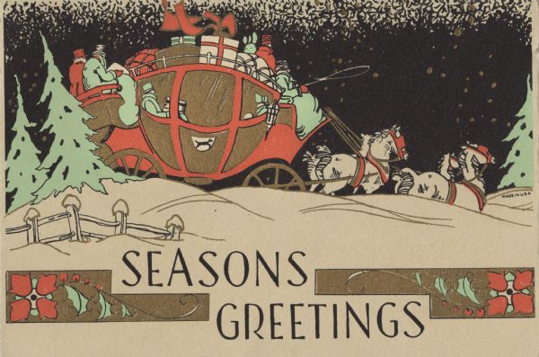 Holiday card of a horse-drawn coach with passengers inside as well as on the roof. Many gifts and pieces of luggage are on top. Four horses are pulling the coach. The sky is dark with snowflakes swirling about. The landscape is snow-covered with pine trees and a fence. Below is the text "Seasons Greetings" between two geometric designs with flowers and holly on them. Letterpress with black, red, green and metallic gold ink.