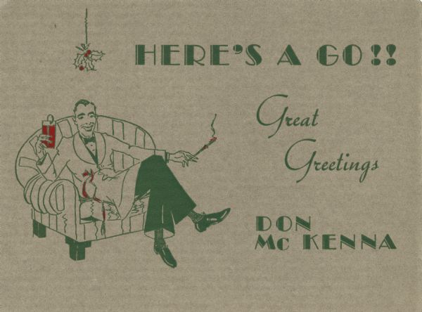Holiday card with a man lounging in a easy chair. He is holding a cigarette in a holder in his left hand and a cocktail in his right. He is wearing a smoking jacket, slacks, vest, bow tie and shoes. Some mistletoe hangs over his head. The text reads: "Here's a Go!!, Great Greetings, Don McKenna." Letterpress, green and red ink on textured paper.