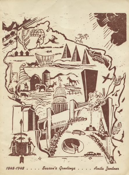 Holiday card of the history of the State of Wisconsin, 1848-1948. Shows a map of Wisconsin with many historical and themed elements. Image was created by wood or linoleum block print. Text at foot reads: "1848-1948 . . . . Season's Greetings . . . . Anita Zentner." Brown ink on cream paper.