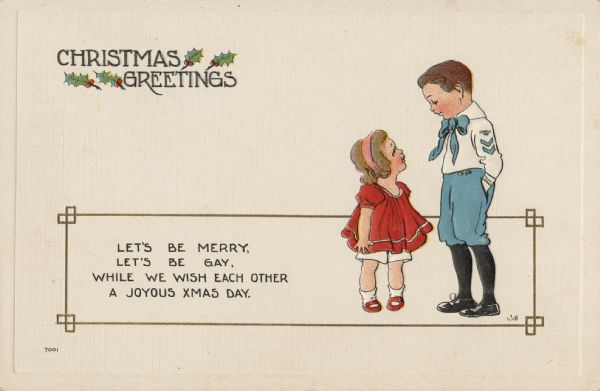 Holiday postcard with a metallic gold box across the bottom, and to the right within it are a boy and girl standing, looking at one another. The girl is dressed in a red dress and shoes, white panties and socks, with a pink headband. The boy is dressed in a blue sailor style outfit with a white shirt and black shoes and stockings. He appears to have military insignia on his sleeve. A verse in the left side of the box reads: "Let's Be Merry, Let's Be Gay, While We Wish Each Other A Joyous Xmas Day." In the upper left corner it reads: "Christmas Greetings" with holly. Chromolithograph. Image is embossed.