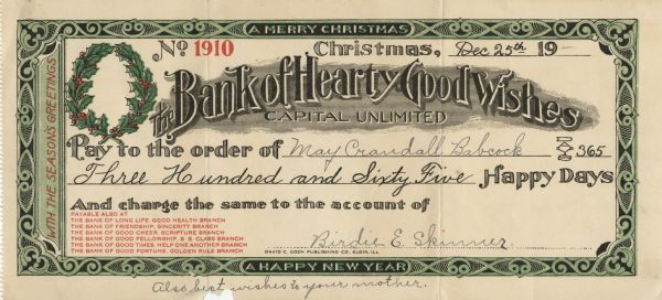 Holiday "check." It has an ornate green and black border with the text "A Merry Christmas," "A Happy New Year" and "With the Season's Greetings" in it. A wreath of holly appears in the upper left corner. The check is numbered and dated "No. 1910, Christmas, Dec 25th 19--" The organization is "The Bank Hearty of Good Wishes, Capital Unlimited." And made out to "Pay to the order of May Crandall Babcock, $365.00, Three Hundred and Sixty Five Happy Days," and debited to "And charge the same to the account of Birdie E. Skinner." 
Below that it reads: 
"Payable also at
The Bank of Long Life, Good Health Branch,
The Bank of Friendship, Sincerity Branch,
The Bank of Good Cheer, Scripture Branch,
The Bank of Good Fellowship, S. S. Class Branch,
The Bank of Good Times, Help One Another Branch,
The Bank of Good Fortune, Golden Rule Branch."
Letterpress in black, red and green inks, perforated on the left edge.
