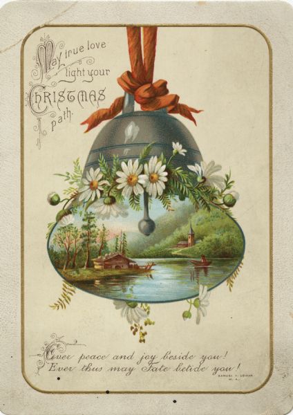 Holiday card with the image of a bell. Inside is a scene of a lake with a cottage on the shore. There is a boat on the lake and a church on the opposite shore. The bell is trimmed with flowers and a red bow. The image is within an embossed border with metallic gold ink. There is glitter on the white daisies. In the upper left corner it reads: "May true love light your Christmas path" at the foot "Ever peace and joy beside you! Ever Thus may Fate betide you! Samuel K. Cowan, M. A." Chromolithograph.
