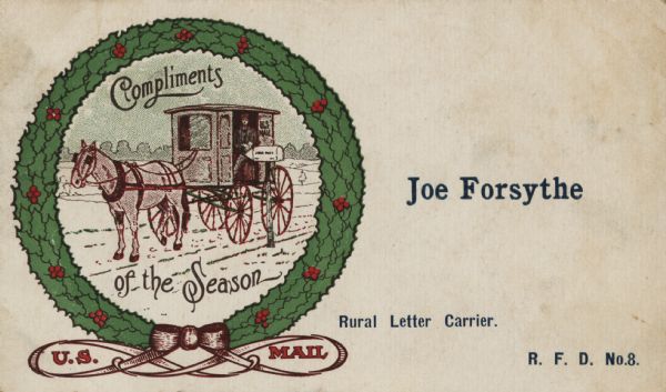 Holiday card given by a mail carrier to a patron. An old fashioned horse-drawn buggy is paused at a mailbox on a rural road. This image is within a wreath made of holly and berries. Inside of the bow beneath the wreath is the text "U.S. Mail," and inside the wreath "Compliments of the Season." A five stanza poem called "the Pennies In the Box" is on the back (not shown). It describes the disgust of letter carriers having to dig pennies out of the mailboxes because the patron did not purchase a stamp or the correct stamp. Chromolithograph. Personalized using letterpress.