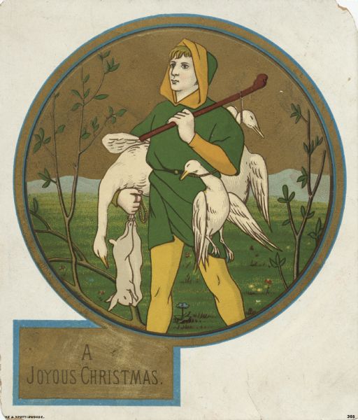 Holiday card of a hunter carrying three dead geese and two dead rabbits. He is wearing yellow leggings and a thigh length, short sleeved green jacket with a hood, belted with a rope. He is carrying a stick over his shoulder. A field, branches and hills are visible in the background. The image is inside a gold circular border. In the lower left corner is a gold box with the text "A Joyous Christmas." Chromolithograph. Printed in England.