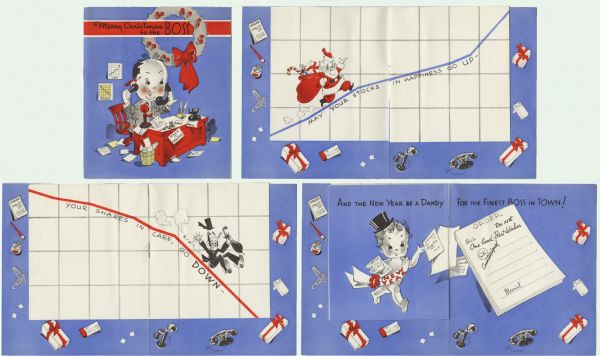 Eight page holiday card. The inside four pages are shorter and narrower, jogged to the top. Four views are shown. On the front is a "Boss," sitting at his desk. At the top is text that reads: "Merry Christmas to the Boss." The first spread is Santa running up graph of the stock market, "May Your Stocks In Happiness Go Up-." Gifts and office supplies are shown. The center spread is a business man with a top hat sliding down a graph, "Your Shares In Care, Go Down'." The third spread is a baby depicting the New Year handing out orders for "One load Best Wishes," with text across the top reading "And The New Year Be A Dandy For the Finest Boss In Town!" Offset lithography, red, blue, yellow and black ink.