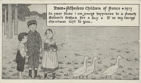 Holiday card of three French orphan children, two boys and a girl, herding three geese. The youngest boy holds a switch. A meadow, trees and a house are visible in the background. The image has a black and white border. In a box in the upper right corner is the text "Xmas * Fatherless Children of France * 1917. In your name I am giving happiness to a French Soldier's Orphan for a day. It is my loving Christmas Gift to you." Letterpress, black ink.