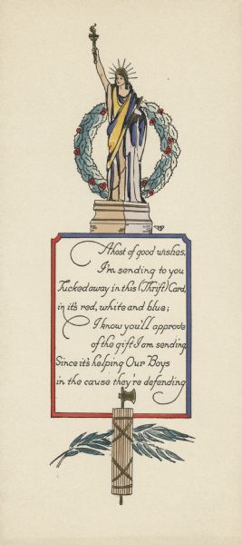 A patriotic holiday card with the Statue of Liberty at the top with a wreath of holly behind her. She is standing on a red and blue bordered box that has the following verse inside it: "A host of good wishes, I'm sending to you, Tucked away in this (Thrift) Card, in it's red, white and blue; I know you'll approve of the gift I am sending, Since it's helping Our Boys in the cause they're defending." Below is a fasces over two olive branches. A fasces is a bundle of wooden sticks with an axe blade emerging from the center, symbolizing summary power and jurisdiction. When the card is opened, there is a narrow pocket on the left hand edge, so an item could be tucked inside. Letterpress then hand tinted.