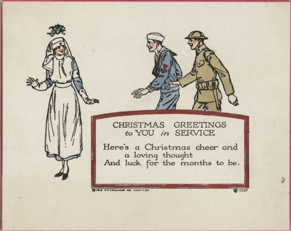 Holiday card with a uniformed nurse standing under mistletoe, while a soldier and a sailor are walking towards her, presumably to kiss her. Inside a red bordered box is the text: "Christmas Greetings to You in Service. Here's a Christmas cheer and a loving thought, And luck for the months to be." The card has a red border. Letterpress then hand tinted.