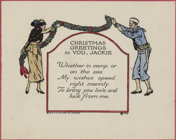 Holiday card with a woman and a sailor. She is wearing a gold dress suit, a fur cape and a hat. He is wearing a sailor's uniform. She is throwing a garland made of holly and ribbons to him over a bordered box with an arched top. Inside it says: "Christmas Greetings to You, Jackie. Whether in camp or on the sea, My wishes speed right merrily, To bring you love and luck from me." Letterpress, then hand tinted.