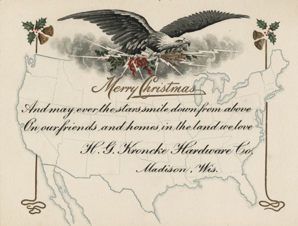 Holiday card with the American Eagle, gripping lightening bolts, ribbons and holly in his talons. In the background are clouds and a map of the United States. On both sides are holly, and gold ribbons and bells. Below the eagle is the text: "Merry Christmas. And May ever the stars smile down from above, On our friends and homes in the land we love. H.G. Kronke Hardware Co. Madison, Wis." Letterpress and thermography, embossed.