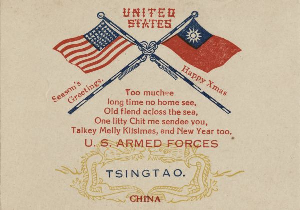 Holiday card with the American and Republic of China flags tied together with a cord with tassels. Above is "UNITED STATES" in a Chinese themed typeface. Between the flags and poles reads: "Seasons Greetings, Happy Xmas." Below is the verse "Too Muchee long time no home see, Old flend across the sea, One litty Chit me sendee you, Talkey Melly Klisimas, And New Year too." And underneath that, inside of a double dragon symbol, it reads: "U.S. Armed Forces, Tsingtao. China." On the inside (not shown) is a crucifix with a verse "O'er Sea and Land O'er Valley and Hill, O'er Wind Swept Moor and Frozen Rill, Warm From A Heart That's Fond and True, My Christmas Greeting Flies To You. To Wish you every good wish this Christmas, and the coming year." On the back is an American Eagle perched on a rock with his wings raised. Letterpress.