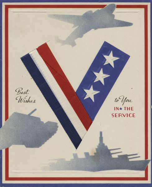 Holiday card with a military theme. The card has a red, white, blue and embossed border. In the center is a "V" made of a red, white and blue ribbon on the left, that is secured by two die cut slits, and blue ink with three white embossed stars on the right. Above is a silhouette of a plane, at the bottom is a battleship, and to the left a tank. On the left is the text "Best Wishes" and on the right "to You in the Service." Offset lithography, die cut and embossed.