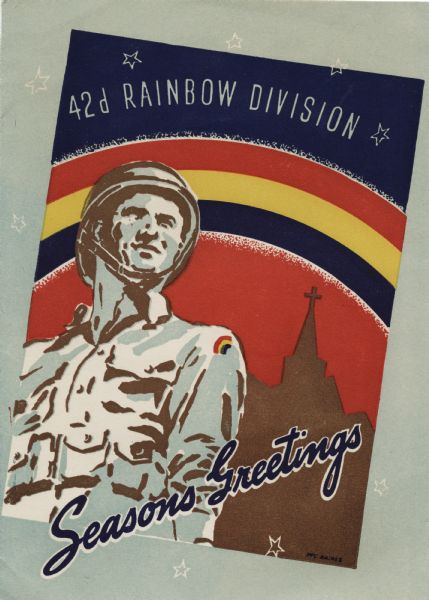 Holiday card for the 42d Rainbow Division. On a light green background is an illustration at an angle of a soldier, a church and a red, yellow and blue rainbow behind him. The sky is red below and blue above with the text "42d Rainbow Division" reversed to white. At the foot it reads: "Seasons Greetings." The prayer on the inside (not shown) explains the  symbolism of the colors in the rainbow. It reads: "Almighty God ... We commend the Rainbow Division, its commander and its men, to thee, as an instrument of thy righteous justice ... Grant that our nation in the blue of its valor, the gold of its love and the red of its sacrifice. Amen. (Official Rainbow Division Prayer)" Letterpress.