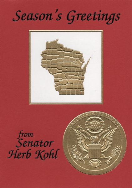 Holiday card from Senator Herb Kohl. The front of the card reads: "Season's Greetings from Senator Herb Kohl" and has the state of Wisconsin in the middle. The right side of the front has the seal of the United States Senate. The inside of the card reads: "Best wishes to you and your family for a Happy Holiday Season". The inside also has an image of the capitol building in Washington, D.C. Offset lithography, gold and black foil stamped and embossed. Printed in a Union shop, in Wisconsin, on recycled Wisconsin paper.