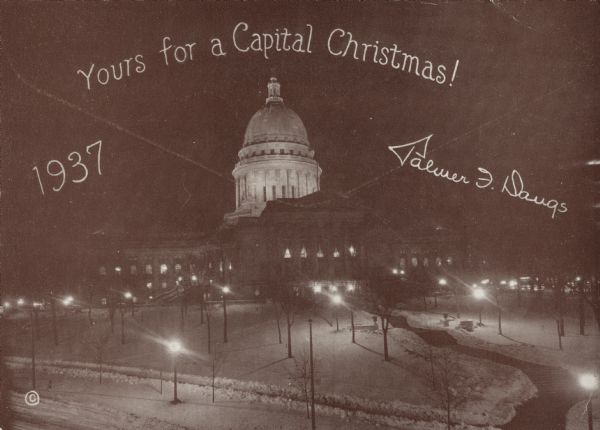 Holiday card from Palmer F. Daugs, alternate delegate to the Democratic National Convention in 1936, candidate for U.S. Senate in 1954 and candidate for Wisconsin state assembly for Jefferson County, 1956.  The front of the card reads: "Yours for a Capital Christmas!" with the year 1937. The image on the card is of the Wisconsin State Capitol building covered in snow.