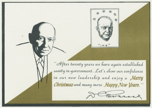 Holiday card from D.C. Everest, Wisconsin paper industrialist. The front of the card reads "After twenty years we have again established sanity in government. Let's show our confidence in our new leadership and enjoy a Merry Christmas and many more Happy New Years." The front also has two drawings: one, on the left side of the card, is of Mr. Everest, and the other, on the right side near the top, is of President "Ike" Eisenhower. Offset lithography.
