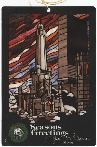 Holiday card from Jane M. Byrne, mayor of Chicago, 1979-1983. The card is a reproduction of a stained glass window with a string attached so it can be hung in a window. The greeting at the bottom reads: "Seasons Greetings" with the mayor's name signed below. On the bottom left is the official seal of the City of Chicago with a wreath around it. The image is the Old Chicago Water Tower with a colorful sky behind it. The old water tower is one of the few buildings that survived the Great Chicago Fire. Offset lithography on mylar. Printed in a Union shop.