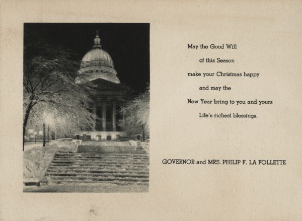 Holiday card from Governor and Mrs. Philip F. La Follette. On the front of the card is an image of the Wisconsin State Capitol covered in snow. On the right it reads: "May the Good Will of this Season make your Christmas happy and may the New Year bring to you and yours Life's richest blessings." Photogravure.