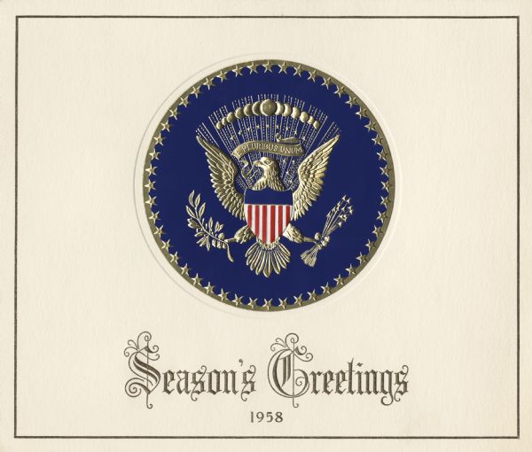 Holiday card from President and Mrs. Eisenhower. The front has the presidential seal, printed in red and blue, gold foil stamped and embossed, attached to a cream colored, embossed, card with "Season's Greetings, 1958" below it. Inside it reads: "The President and Mrs. Eisenhower extend their best wishes for Christmas and the New Year." Letterpress in metallic gold ink and embossed.
