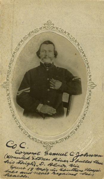 Waist-up seated oval portrait of Corporal Samuel C. Johnson from A seated, a corporal in C Company, 15th Wisconsin Infantry, in uniform with corporal chevrons on the sleeves. The following information was obtained from the Regimental and Descriptive Rolls, Volume 20: He resided in Norway, Wisconsin. On October 16, 1861, he enlisted at Waterford, Wisconsin and was mustered into service at Madison, Wisconsin on December 02, 1861, at the age of 30. He was appointed corporal on February 07, 1862, and was wounded on December 30, 1862, during the battle at Stone River, Tennessee. He was sent to hospitals in Murfresboro, Tennessee; Chicago, Illinois and Nashville, Tennessee until he was discharged on April 15, 1864, at Louisville, Kentucky for disability.