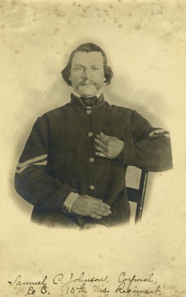 Waist-up seated portrait of Samuel C. Johnson, a corporal in C Company, 15th Wisconsin Infantry, in uniform with corporal chevrons on the sleeves. The following information was obtained from the Regimental and Descriptive Rolls, Volume 20: He resided in Norway, Wisconsin. On October 16, 1861, he enlisted at Waterford, Wisconsin and was mustered into service at Madison, Wisconsin on December 02, 1861, at the age of 30.  He was appointed corporal on February 07, 1862, and was wounded on December 30, 1862, during the battle at Stone River, Tennessee. He was sent to hospitals in Murfreesboro, Tennessee; Chicago, Illinois and Nashville, Tennessee until he was discharged on April 15, 1864, at Louisville, Kentucky for disability.