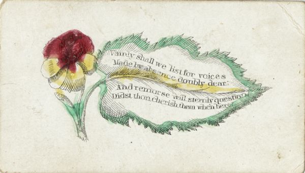 Valentine's Day card with a flower and large leaf. A verse is printed on the leaf. It reads: "Vainly shall we list for voices, made by absence doubly dear, And remorse will sternly question, Didst then cherish them when here?" Engraved in black, then hand tinted.